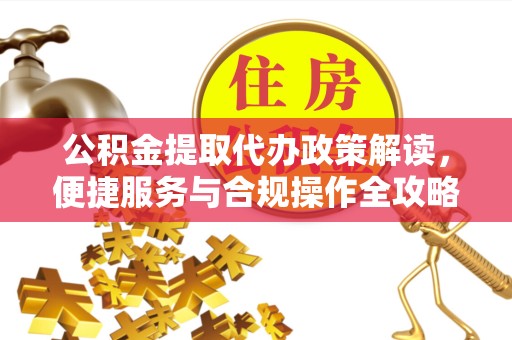 孝感公积金提取代办政策解读，便捷服务与合规操作全攻略