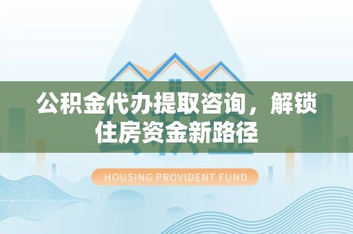 凉山州公积金代办提取咨询，解锁住房资金新路径