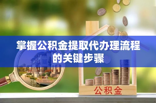 丽水掌握公积金提取代办理流程的关键步骤