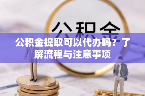 吉林公积金提取可以代办吗？了解流程与注意事项