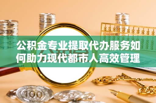 杭州公积金专业提取代办服务如何助力现代都市人高效管理资金？