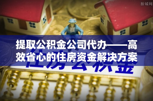 阿坝州提取公积金公司代办——高效省心的住房资金解决方案
