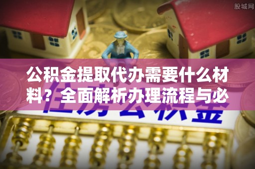 德阳公积金提取代办需要什么材料？全面解析办理流程与必备文件