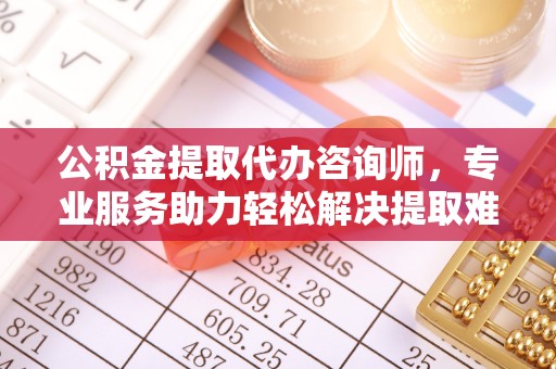 安徽公积金提取代办咨询师，专业服务助力轻松解决提取难题