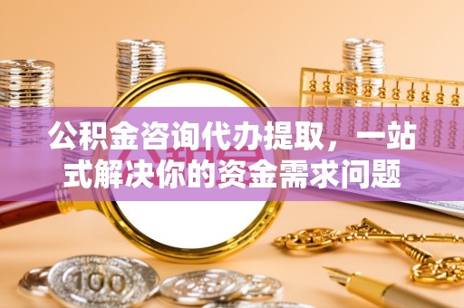 常州公积金咨询代办提取，一站式解决你的资金需求问题