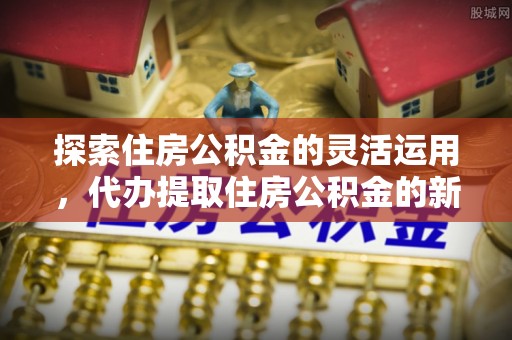 衢州探索住房公积金的灵活运用，代办提取住房公积金的新趋势