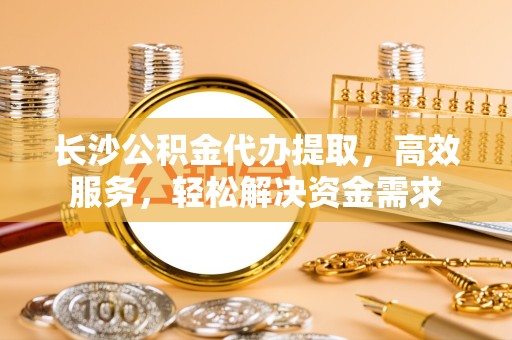 哈尔滨长沙公积金代办提取，高效服务，轻松解决资金需求