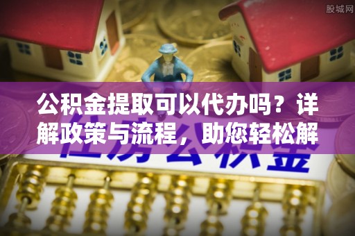 北京公积金提取可以代办吗？详解政策与流程，助您轻松解决疑惑