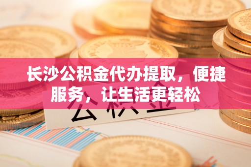 孝感长沙公积金代办提取，便捷服务，让生活更轻松