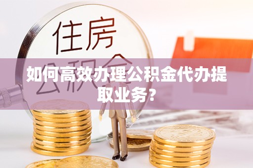 滁州如何高效办理公积金代办提取业务？