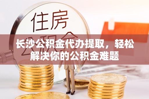 咸阳长沙公积金代办提取，轻松解决你的公积金难题