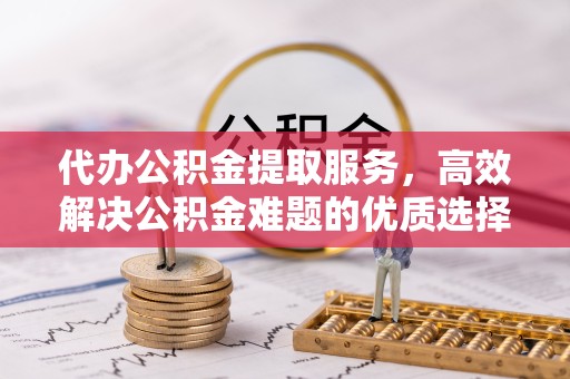 西安代办公积金提取服务，高效解决公积金难题的优质选择