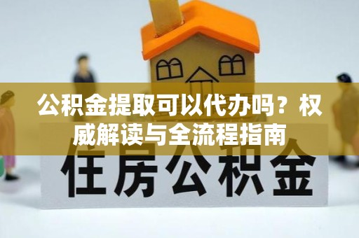 景德镇公积金提取可以代办吗？权威解读与全流程指南