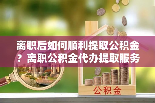 安徽离职后如何顺利提取公积金？离职公积金代办提取服务来帮忙