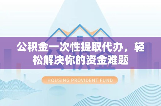 衢州公积金一次性提取代办，轻松解决你的资金难题