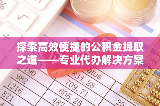 新疆探索高效便捷的公积金提取之道——专业代办解决方案