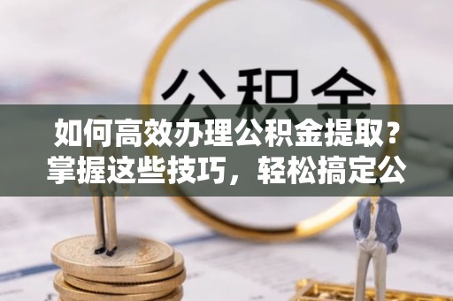 榆林如何高效办理公积金提取？掌握这些技巧，轻松搞定公积金代办提取业务