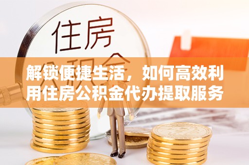 咸阳解锁便捷生活，如何高效利用住房公积金代办提取服务
