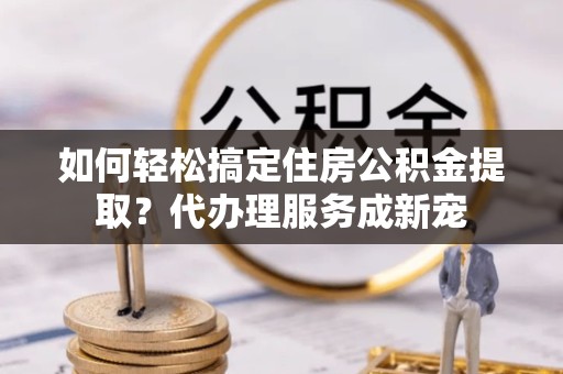 青海如何轻松搞定住房公积金提取？代办理服务成新宠