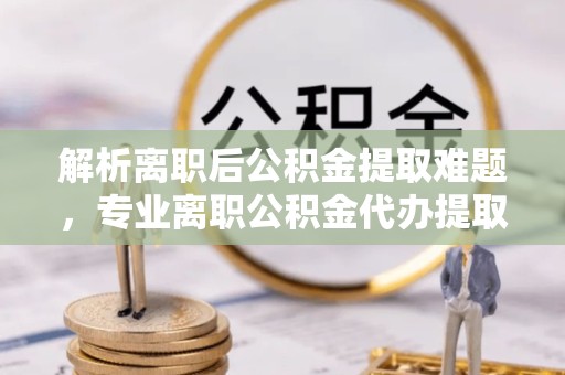 扬州解析离职后公积金提取难题，专业离职公积金代办提取服务助力轻松解决