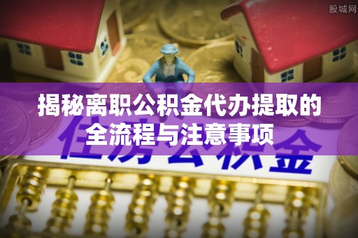 山西揭秘离职公积金代办提取的全流程与注意事项