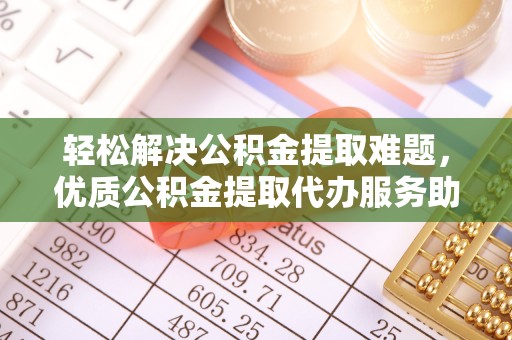 青海轻松解决公积金提取难题，优质公积金提取代办服务助您省时省心