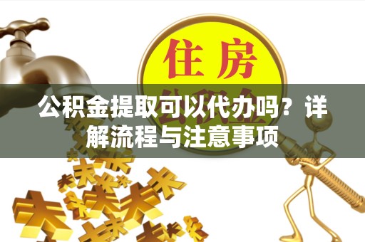 广元公积金提取可以代办吗？详解流程与注意事项