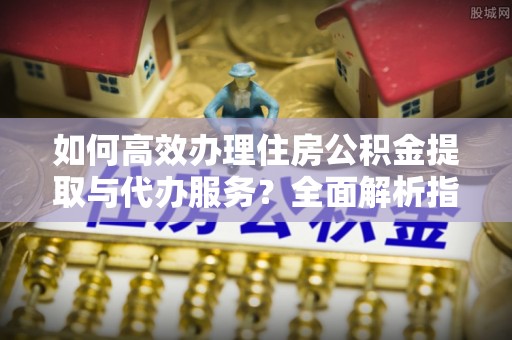 眉山如何高效办理住房公积金提取与代办服务？全面解析指南