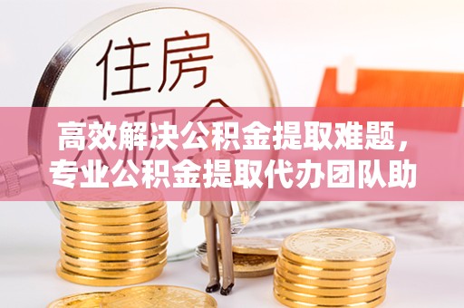 漳州高效解决公积金提取难题，专业公积金提取代办团队助您轻松无忧