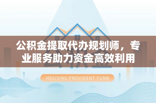 阿坝州公积金提取代办规划师，专业服务助力资金高效利用