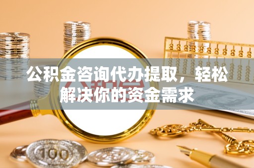 重庆公积金咨询代办提取，轻松解决你的资金需求