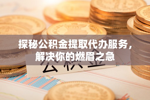青海探秘公积金提取代办服务，解决你的燃眉之急