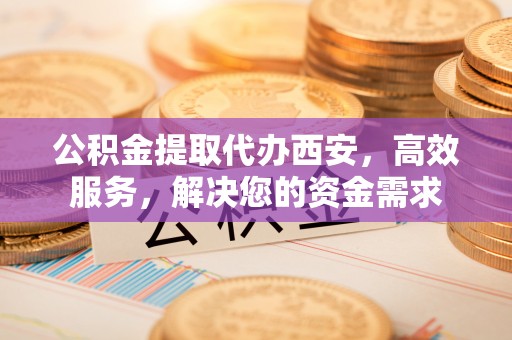 德阳公积金提取代办西安，高效服务，解决您的资金需求