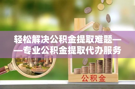 宣城轻松解决公积金提取难题——专业公积金提取代办服务为您保驾护航