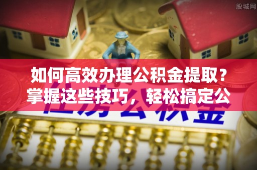 景德镇如何高效办理公积金提取？掌握这些技巧，轻松搞定公积金代办提取业务