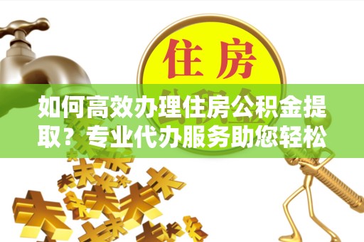 滁州如何高效办理住房公积金提取？专业代办服务助您轻松解决