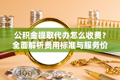 淮安公积金提取代办怎么收费？全面解析费用标准与服务价值