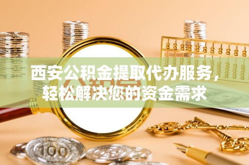 资阳西安公积金提取代办服务，轻松解决您的资金需求