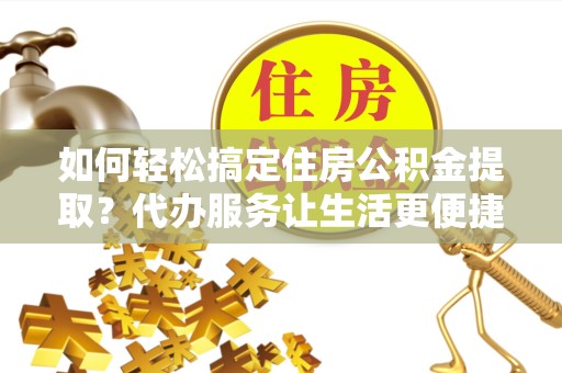 乐山如何轻松搞定住房公积金提取？代办服务让生活更便捷！