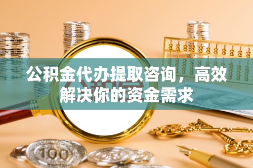 吉林公积金代办提取咨询，高效解决你的资金需求