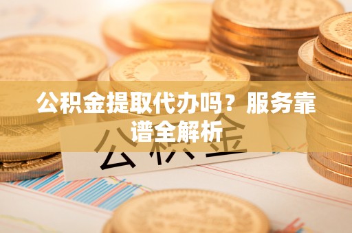 衢州公积金提取代办吗？服务靠谱全解析