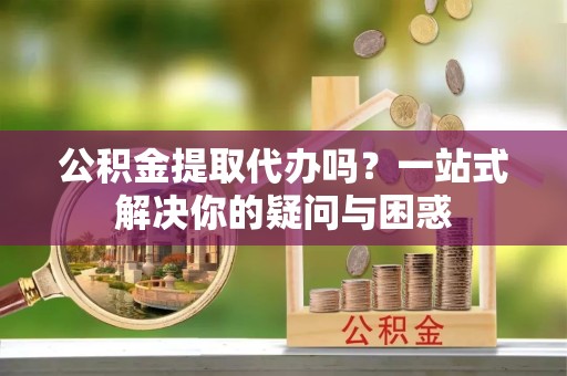 淮安公积金提取代办吗？一站式解决你的疑问与困惑