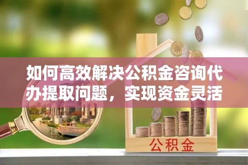 北京如何高效解决公积金咨询代办提取问题，实现资金灵活使用