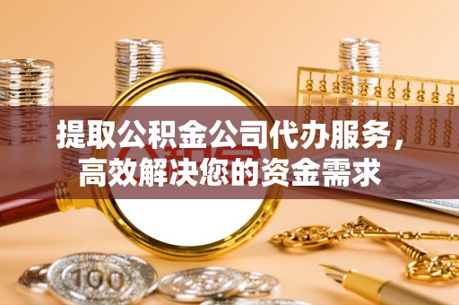 滁州提取公积金公司代办服务，高效解决您的资金需求