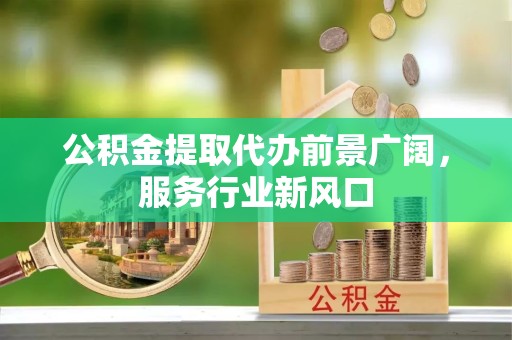景德镇公积金提取代办前景广阔，服务行业新风口