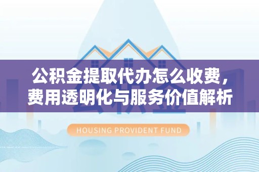 淮安公积金提取代办怎么收费，费用透明化与服务价值解析