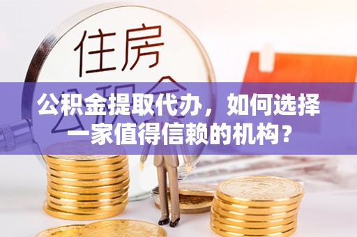 咸阳公积金提取代办，如何选择一家值得信赖的机构？