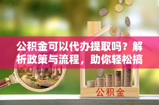 山东公积金可以代办提取吗？解析政策与流程，助你轻松搞定！