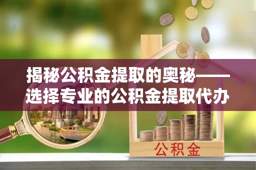 重庆揭秘公积金提取的奥秘——选择专业的公积金提取代办专家是关键