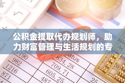 咸阳公积金提取代办规划师，助力财富管理与生活规划的专家